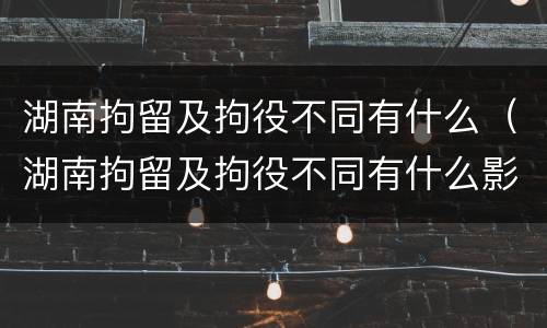 湖南拘留及拘役不同有什么（湖南拘留及拘役不同有什么影响）