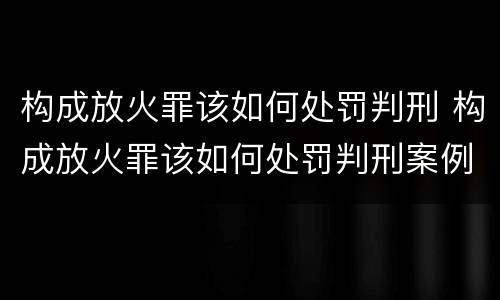 构成放火罪该如何处罚判刑 构成放火罪该如何处罚判刑案例