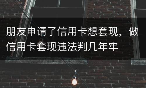 朋友申请了信用卡想套现，做信用卡套现违法判几年牢