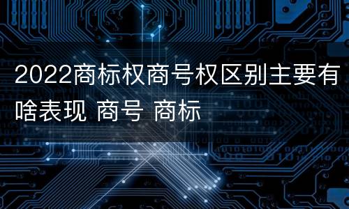 2022商标权商号权区别主要有啥表现 商号 商标