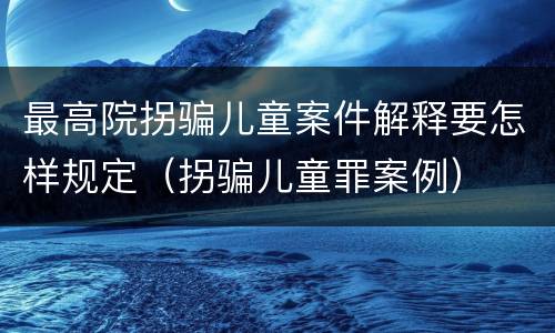 最高院拐骗儿童案件解释要怎样规定（拐骗儿童罪案例）