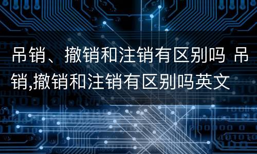 吊销、撤销和注销有区别吗 吊销,撤销和注销有区别吗英文