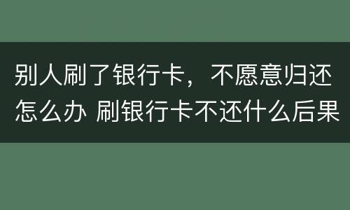 别人刷了银行卡，不愿意归还怎么办 刷银行卡不还什么后果