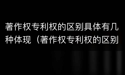 著作权专利权的区别具体有几种体现（著作权专利权的区别具体有几种体现方法）
