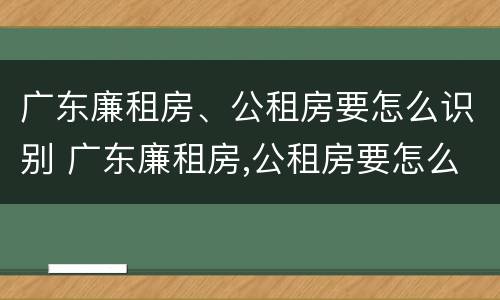 广东廉租房、公租房要怎么识别 广东廉租房,公租房要怎么识别才能申请