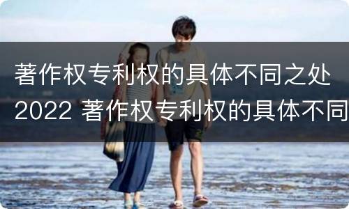 著作权专利权的具体不同之处2022 著作权专利权的具体不同之处2022年