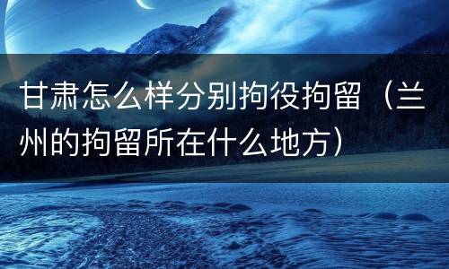甘肃怎么样分别拘役拘留（兰州的拘留所在什么地方）