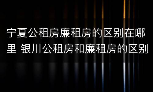 宁夏公租房廉租房的区别在哪里 银川公租房和廉租房的区别