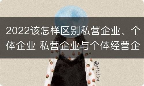 2022该怎样区别私营企业、个体企业 私营企业与个体经营企业的区别