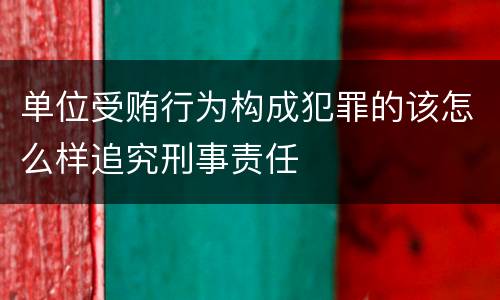 单位受贿行为构成犯罪的该怎么样追究刑事责任