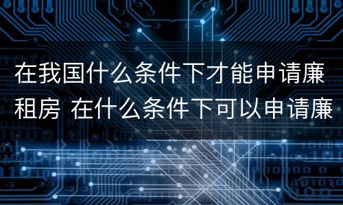 在我国什么条件下才能申请廉租房 在什么条件下可以申请廉租房