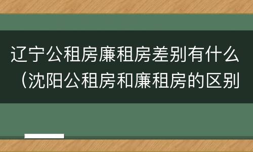 辽宁公租房廉租房差别有什么（沈阳公租房和廉租房的区别）