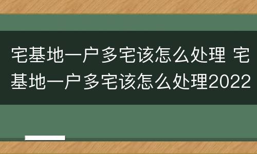 宅基地一户多宅该怎么处理 宅基地一户多宅该怎么处理2022