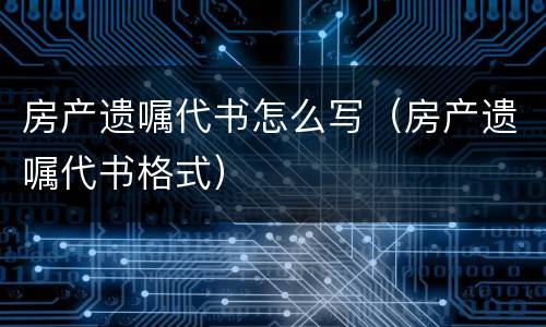 房产遗嘱代书怎么写（房产遗嘱代书格式）