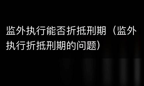 监外执行能否折抵刑期（监外执行折抵刑期的问题）