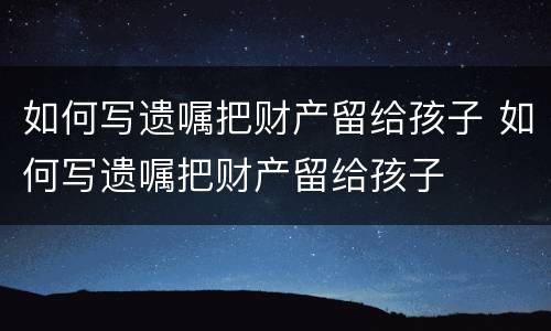 如何写遗嘱把财产留给孩子 如何写遗嘱把财产留给孩子