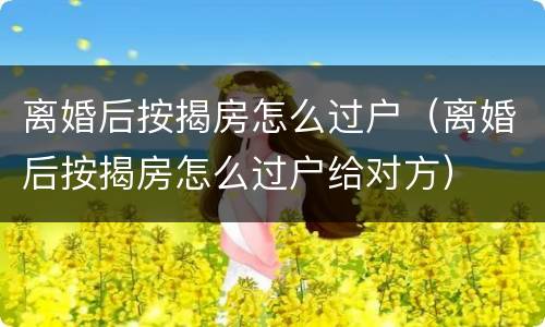 离婚后按揭房怎么过户（离婚后按揭房怎么过户给对方）
