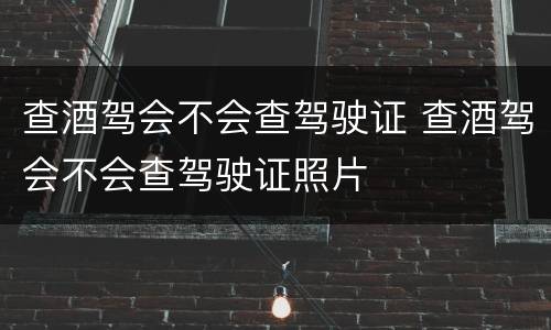 查酒驾会不会查驾驶证 查酒驾会不会查驾驶证照片