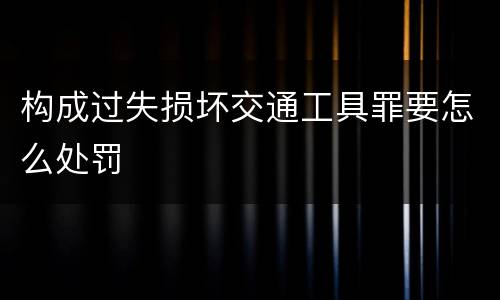构成过失损坏交通工具罪要怎么处罚
