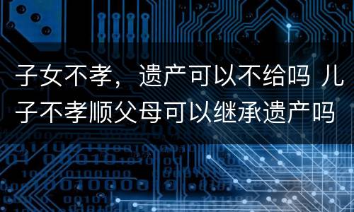 子女不孝，遗产可以不给吗 儿子不孝顺父母可以继承遗产吗