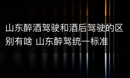 山东醉酒驾驶和酒后驾驶的区别有啥 山东醉驾统一标准