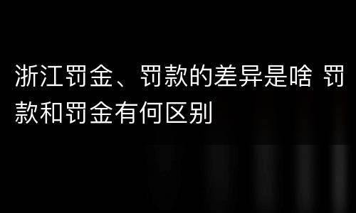 浙江罚金、罚款的差异是啥 罚款和罚金有何区别