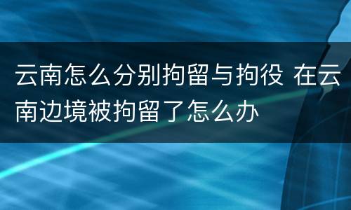 云南怎么分别拘留与拘役 在云南边境被拘留了怎么办