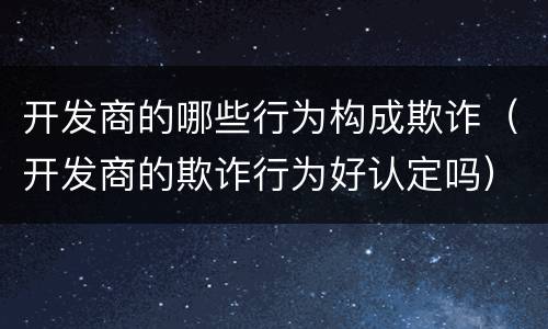 开发商的哪些行为构成欺诈（开发商的欺诈行为好认定吗）
