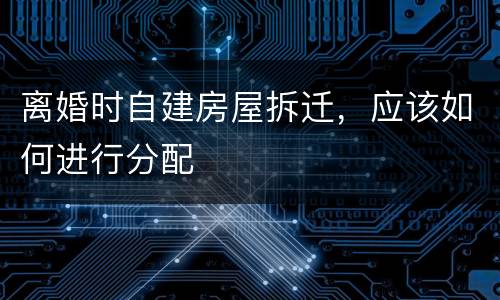 离婚时自建房屋拆迁，应该如何进行分配