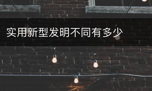 实用新型发明不同有多少