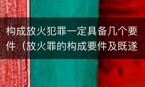 构成放火犯罪一定具备几个要件（放火罪的构成要件及既遂标准）