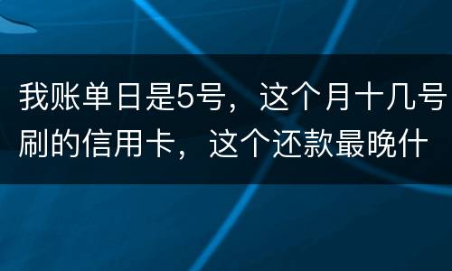 我账单日是5号，这个月十几号刷的信用卡，这个还款最晚什么时候