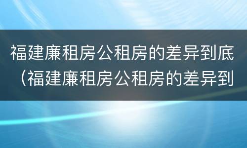 福建廉租房公租房的差异到底（福建廉租房公租房的差异到底有多大）