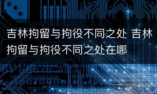 吉林拘留与拘役不同之处 吉林拘留与拘役不同之处在哪