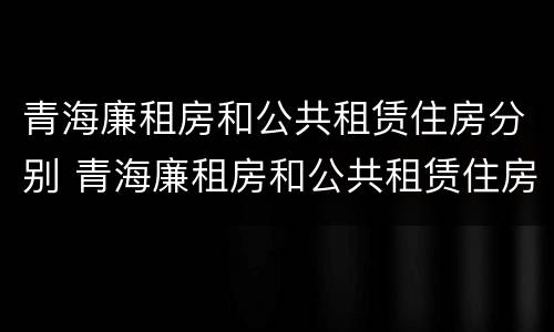 青海廉租房和公共租赁住房分别 青海廉租房和公共租赁住房分别是什么