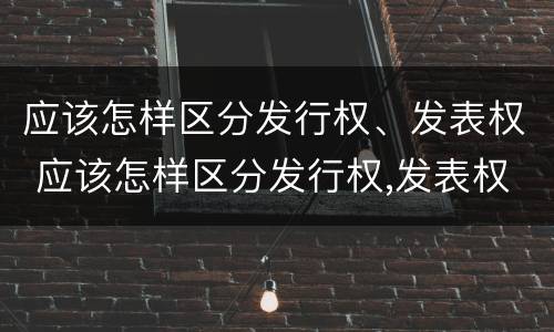 应该怎样区分发行权、发表权 应该怎样区分发行权,发表权是否正确