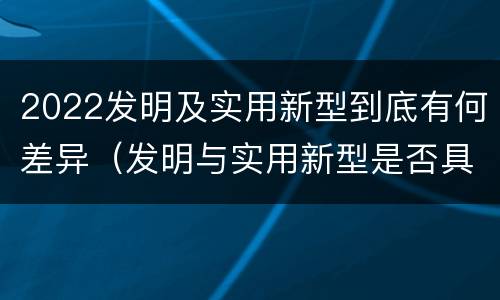 2022发明及实用新型到底有何差异（发明与实用新型是否具有实用性）