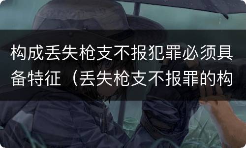 构成丢失枪支不报犯罪必须具备特征（丢失枪支不报罪的构成要件）