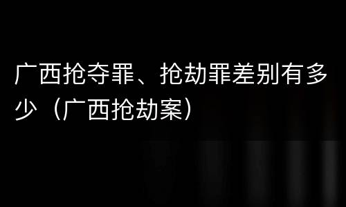 广西抢夺罪、抢劫罪差别有多少（广西抢劫案）