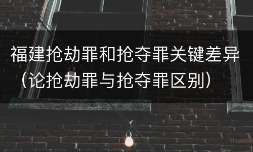 福建抢劫罪和抢夺罪关键差异（论抢劫罪与抢夺罪区别）