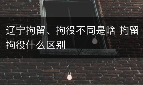 辽宁拘留、拘役不同是啥 拘留拘役什么区别