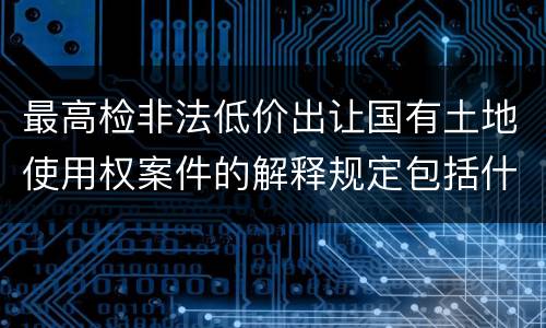 最高检非法低价出让国有土地使用权案件的解释规定包括什么主要内容
