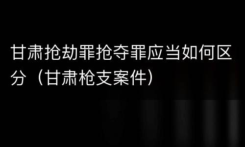 甘肃抢劫罪抢夺罪应当如何区分（甘肃枪支案件）