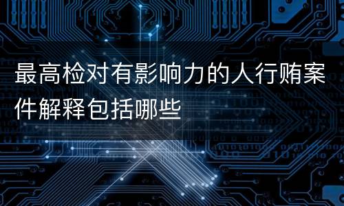 最高检对有影响力的人行贿案件解释包括哪些