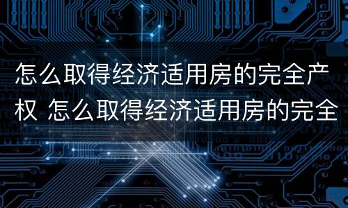 怎么取得经济适用房的完全产权 怎么取得经济适用房的完全产权证书