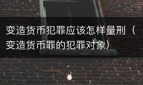 变造货币犯罪应该怎样量刑（变造货币罪的犯罪对象）