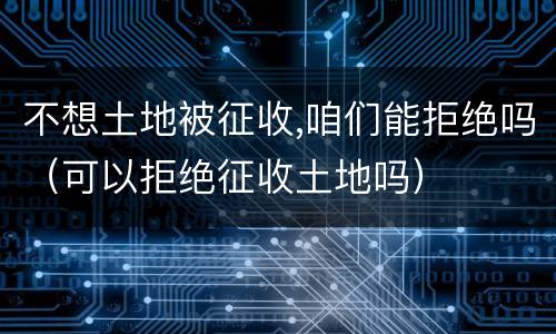 不想土地被征收,咱们能拒绝吗（可以拒绝征收土地吗）