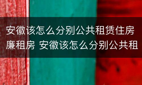 安徽该怎么分别公共租赁住房廉租房 安徽该怎么分别公共租赁住房廉租房和住宅