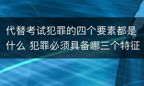 代替考试犯罪的四个要素都是什么 犯罪必须具备哪三个特征