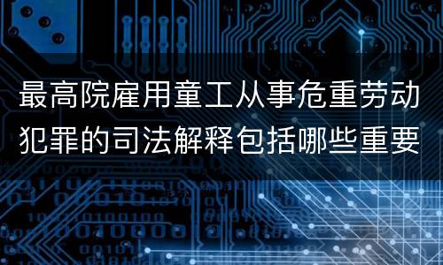 最高院雇用童工从事危重劳动犯罪的司法解释包括哪些重要内容